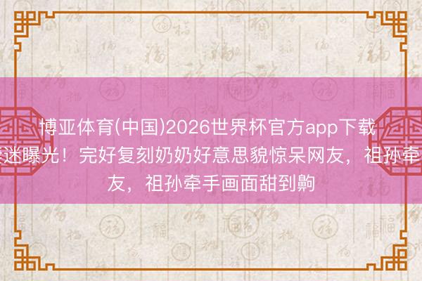 博亚体育(中国)2026世界杯官方app下载 赵雅芝孙女凄迷曝光！完好复刻奶奶好意思貌惊呆网友，祖孙牵手画面甜到齁