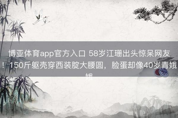 博亚体育app官方入口 58岁江珊出头惊呆网友！150斤躯壳穿西装腚大腰圆，脸蛋却像40岁青娥