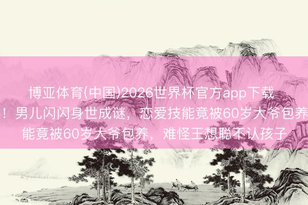 博亚体育(中国)2026世界杯官方app下载 黄一鸣前男友惊天爆料！男儿闪闪身世成谜，恋爱技能竟被60岁大爷包养，难怪王想聪不认孩子