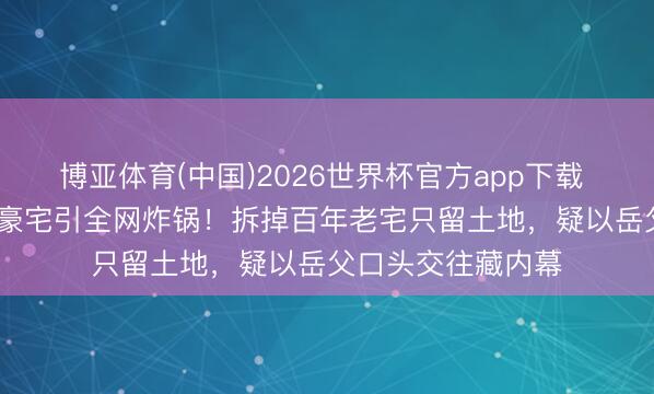 博亚体育(中国)2026世界杯官方app下载 周杰伦2.4亿澳洲豪宅引全网炸锅！拆掉百年老宅只留土地，疑以岳父口头交往藏内幕