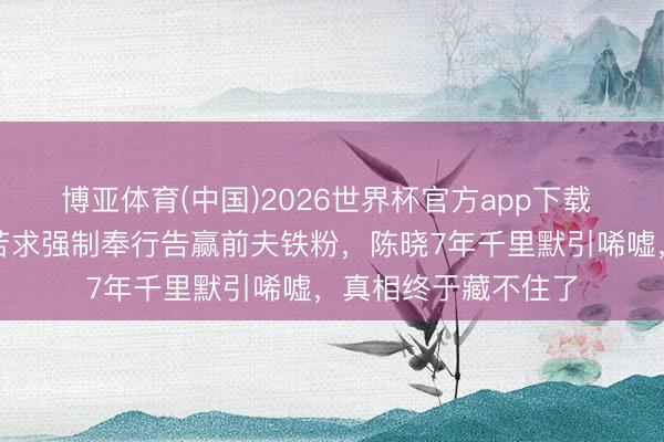 博亚体育(中国)2026世界杯官方app下载 全网炸锅!陈妍希苦求强制奉行告赢前夫铁粉,陈晓7年千里默引唏嘘,真相终于藏不住了