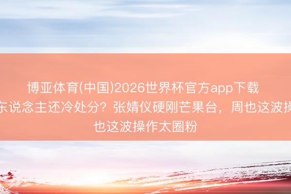 博亚体育(中国)2026世界杯官方app下载 名牌贴错东说念主还冷处分？张婧仪硬刚芒果台，周也这波操作太圈粉