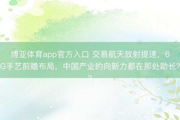 博亚体育app官方入口 交易航天放射提速，6G手艺前瞻布局，中国产业的向新力都在那处助长？