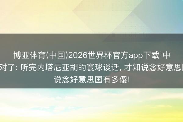 博亚体育(中国)2026世界杯官方app下载 中国竟然说对了: 听完内塔尼亚胡的寰球谈话， 才知说念好意思国有多傻!