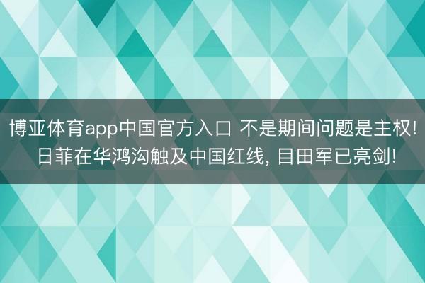 博亚体育app中国官方入口 不是期间问题是主权! 日菲在华鸿沟触及中国红线, 目田军已亮剑!