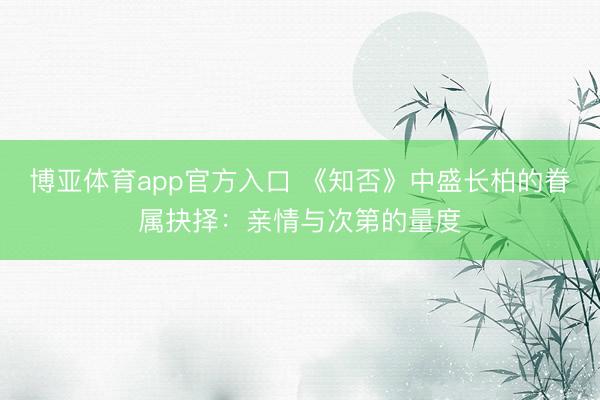 博亚体育app官方入口 《知否》中盛长柏的眷属抉择:亲情与次第的量度