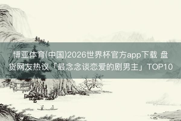 博亚体育(中国)2026世界杯官方app下载 盘货网友热议「最念念谈恋爱的剧男主」TOP10