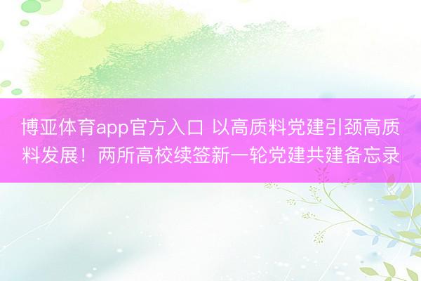 博亚体育app官方入口 以高质料党建引颈高质料发展！两所高校续签新一轮党建共建备忘录
