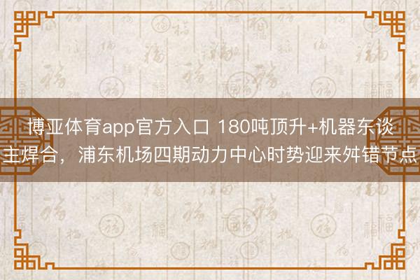 博亚体育app官方入口 180吨顶升+机器东谈主焊合，浦东机场四期动力中心时势迎来舛错节点