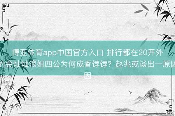 博亚体育app中国官方入口 排行都在20开外的金灿灿浪姐四公为何成香饽饽？赵兆或谈出一原因