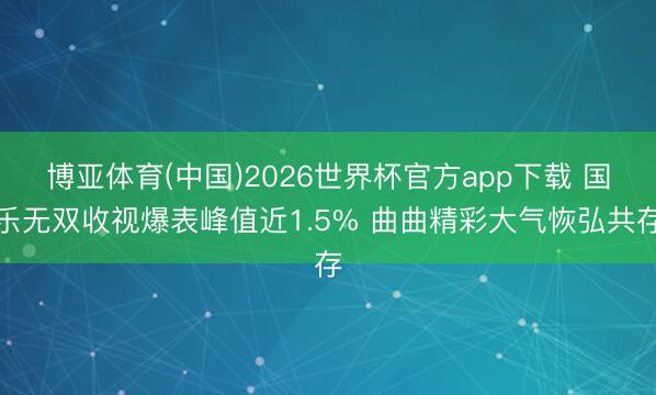 博亚体育(中国)2026世界杯官方app下载 国乐无双收视爆表峰值近1.5% 曲曲精彩大气恢弘共存