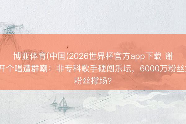 博亚体育(中国)2026世界杯官方app下载 谢娜首开个唱遭群嘲：非专科歌手硬闯乐坛，6000万粉丝撑场？