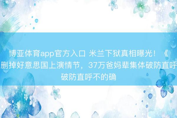 博亚体育app官方入口 米兰下狱真相曝光！《主角》删掉好意思国上演情节，37万爸妈辈集体破防直呼不的确