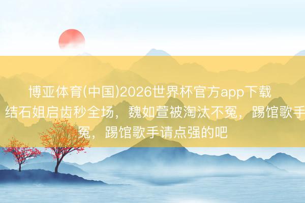 博亚体育(中国)2026世界杯官方app下载 歌手2026:结石姐启齿秒全场,魏如萱被淘汰不冤,踢馆歌手请点强的吧
