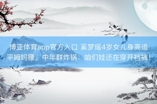 博亚体育app官方入口 奚梦瑶4岁女儿身高追平姆妈腰，中年群炸锅：咱们娃还在穿开裆裤！