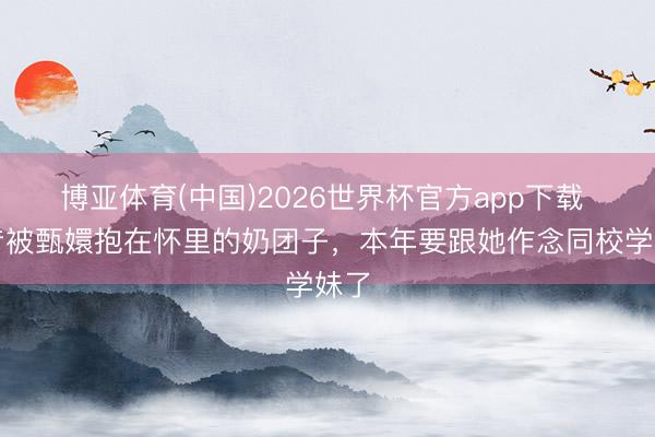 博亚体育(中国)2026世界杯官方app下载 畴昔被甄嬛抱在怀里的奶团子,本年要跟她作念同校学妹了