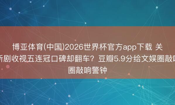 博亚体育(中国)2026世界杯官方app下载 关晓彤新剧收视五连冠口碑却翻车?豆瓣5.9分给文娱圈敲响警钟