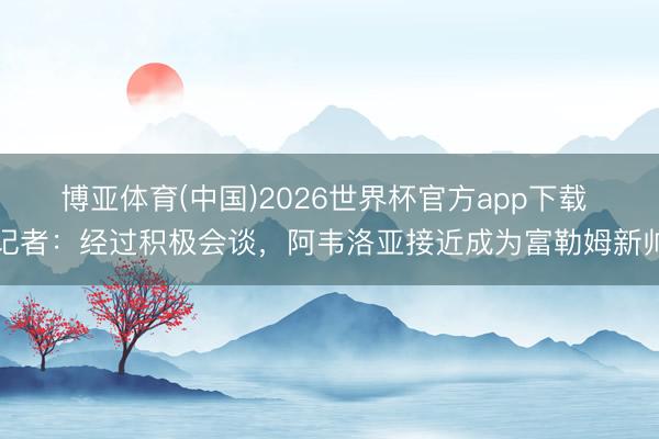 博亚体育(中国)2026世界杯官方app下载 记者：经过积极会谈，阿韦洛亚接近成为富勒姆新帅