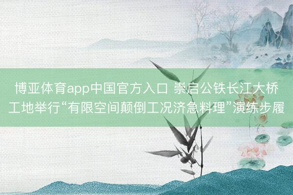 博亚体育app中国官方入口 崇启公铁长江大桥工地举行“有限空间颠倒工况济急料理”演练步履