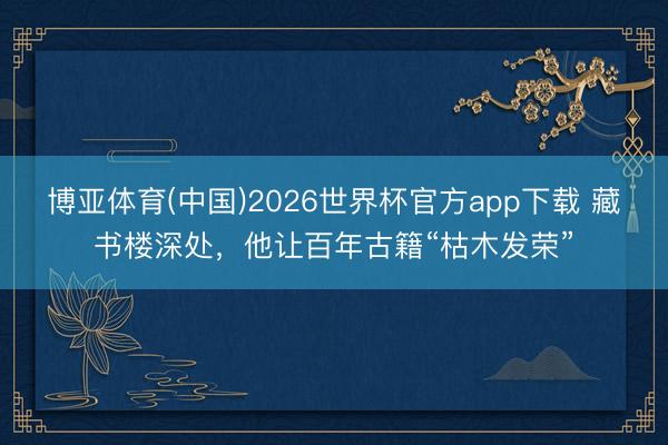 博亚体育(中国)2026世界杯官方app下载 藏书楼深处，他让百年古籍“枯木发荣”