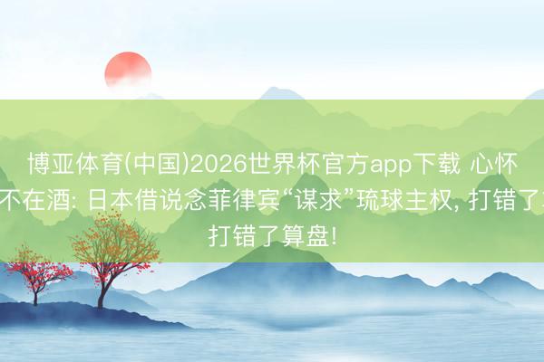 博亚体育(中国)2026世界杯官方app下载 心怀叵测不在酒: 日本借说念菲律宾“谋求”琉球主权， 打错了算盘!