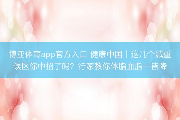 博亚体育app官方入口 健康中国丨这几个减重误区你中招了吗？行家教你体脂血脂一皆降