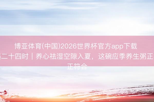 博亚体育(中国)2026世界杯官方app下载 食遇二十四时｜养心祛湿空隙入夏，这碗应季养生粥正符合