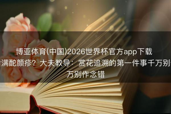 博亚体育(中国)2026世界杯官方app下载 赏花后满酡颜疹？大夫教导：赏花追溯的第一件事千万别作念错