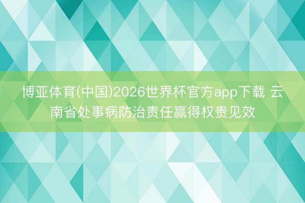 博亚体育(中国)2026世界杯官方app下载 云南省处事病防治责任赢得权贵见效