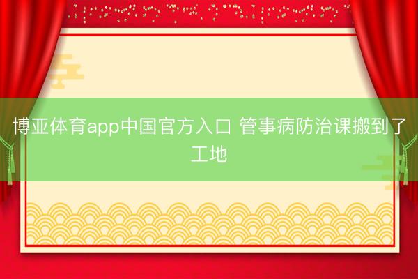 博亚体育app中国官方入口 管事病防治课搬到了工地