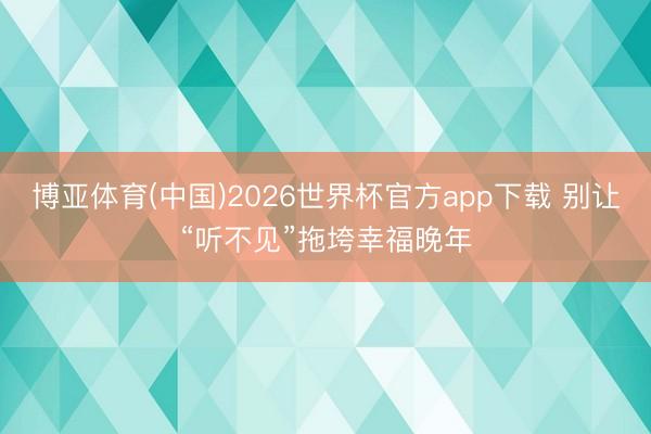 博亚体育(中国)2026世界杯官方app下载 别让“听不见”拖垮幸福晚年