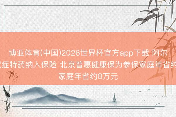 博亚体育(中国)2026世界杯官方app下载 阿尔兹海默症特药纳入保险 北京普惠健康保为参保家庭年省约8万元