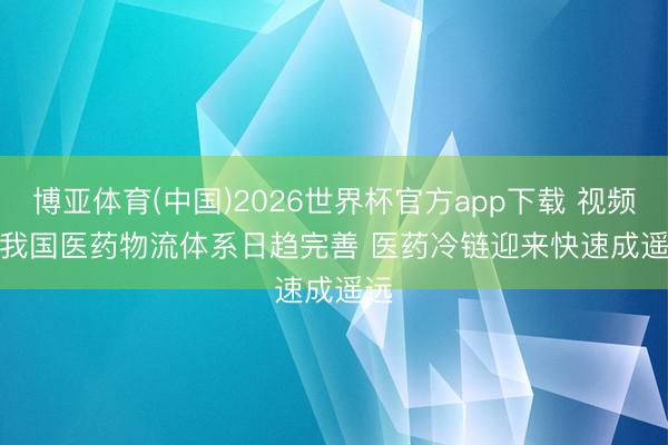 博亚体育(中国)2026世界杯官方app下载 视频｜我国医药物流体系日趋完善 医药冷链迎来快速成遥远