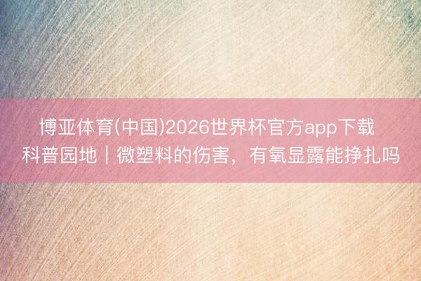 博亚体育(中国)2026世界杯官方app下载 科普园地｜微塑料的伤害，有氧显露能挣扎吗