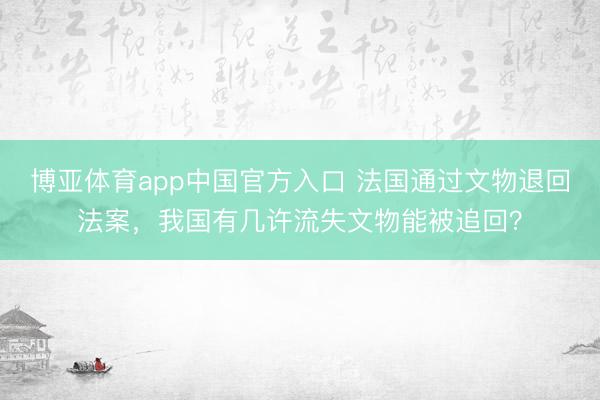 博亚体育app中国官方入口 法国通过文物退回法案，我国有几许流失文物能被追回？
