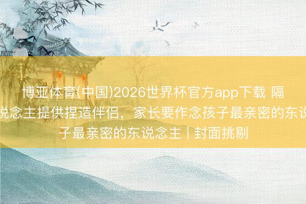 博亚体育(中国)2026世界杯官方app下载 隔绝AI向未成年东说念主提供捏造伴侣，家长要作念孩子最亲密的东说念主 | 封面挑剔