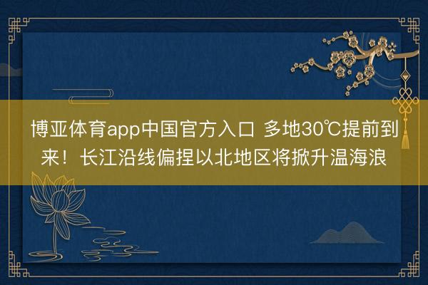 博亚体育app中国官方入口 多地30℃提前到来！长江沿线偏捏以北地区将掀升温海浪