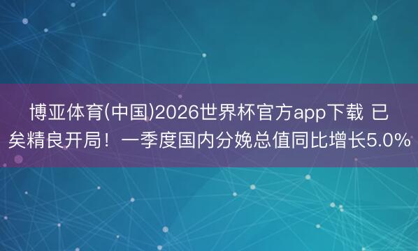 博亚体育(中国)2026世界杯官方app下载 已矣精良开局！一季度国内分娩总值同比增长5.0%