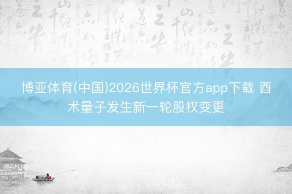 博亚体育(中国)2026世界杯官方app下载 酉术量子发生新一轮股权变更