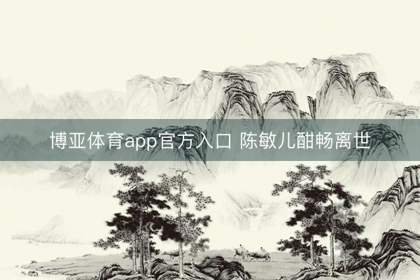 博亚体育app官方入口 陈敏儿酣畅离世