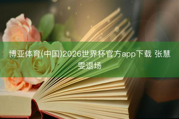 博亚体育(中国)2026世界杯官方app下载 张慧雯退场