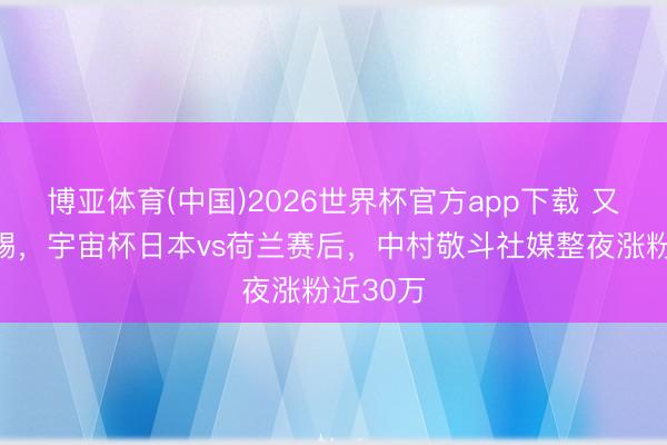 博亚体育(中国)2026世界杯官方app下载 又帅又能踢，宇宙杯日本vs荷兰赛后，中村敬斗社媒整夜涨粉近30万