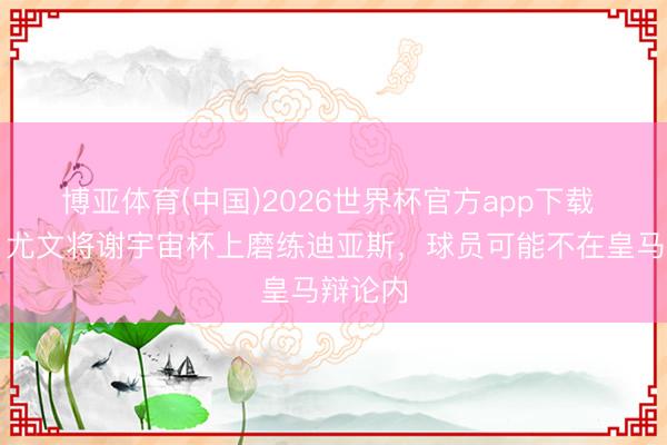 博亚体育(中国)2026世界杯官方app下载 米体：尤文将谢宇宙杯上磨练迪亚斯，球员可能不在皇马辩论内