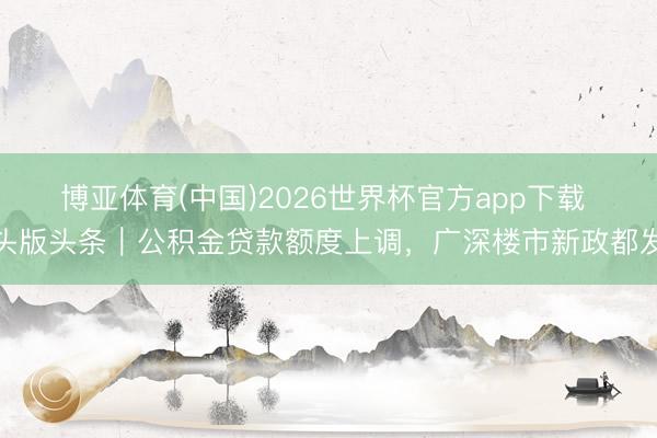 博亚体育(中国)2026世界杯官方app下载 头版头条｜公积金贷款额度上调，广深楼市新政都发