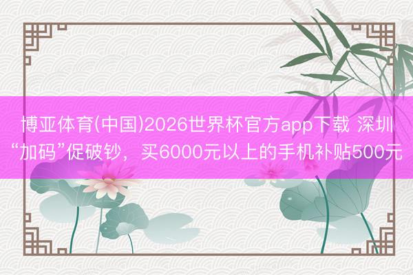 博亚体育(中国)2026世界杯官方app下载 深圳“加码”促破钞，买6000元以上的手机补贴500元