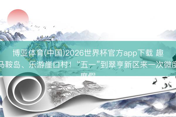 博亚体育(中国)2026世界杯官方app下载 趣玩马鞍岛、乐游崖口村!“五一”到翠亨新区来一次微度假