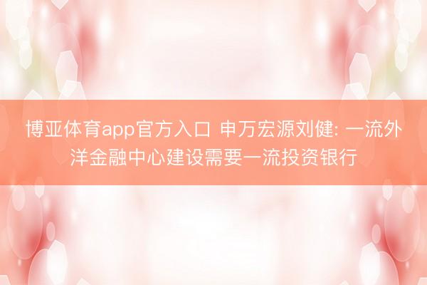 博亚体育app官方入口 申万宏源刘健: 一流外洋金融中心建设需要一流投资银行