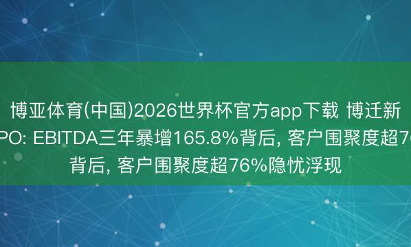 博亚体育(中国)2026世界杯官方app下载 博迁新材冲刺港股IPO: EBITDA三年暴增165.8%背后， 客户围聚度超76%隐忧浮现