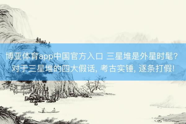 博亚体育app中国官方入口 三星堆是外星时髦? 对于三星堆的四大假话， 考古实锤， 逐条打假!