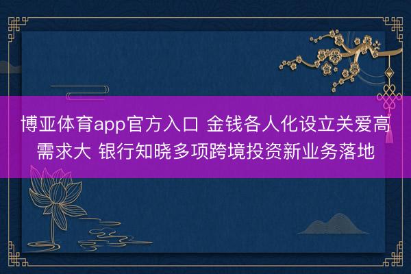 博亚体育app官方入口 金钱各人化设立关爱高需求大 银行知晓多项跨境投资新业务落地
